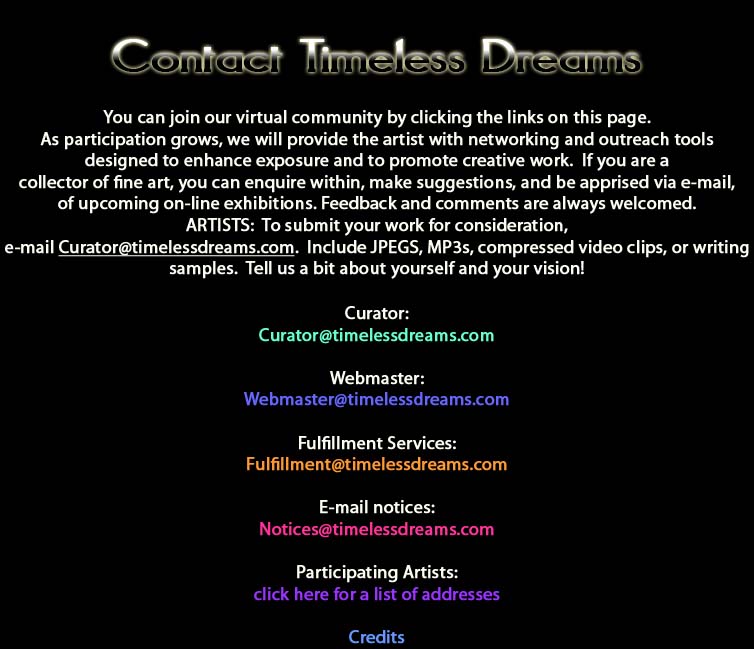 Contact Timeless Dreams.  You can joint our virtual community by clicking the links on this page.  As participation grows, we will provide the artist with networking and outreach tools designed to enhance exposure and to promote creative work.  If you are a collector of fine art, you can enquire within, make suggestions, and be apprised via email, of upcoming online exhibitions.  Feedback and comments are always welcomed.  ARTISTS:  To submit your work for consideration, email Curator@timelessdreams.com.  Include JPEGS, MP3s, compressed video clips, or writing samples.  Tell us a bit about yourself and your vision!  List of contact emails:  Curator; Curator@timelessdreams.com, Webmaster; Webmaster@timelessdreams.com, Fulfillment Services; Fulfillment@timelessdreams.com, Email Notices; Notices@timelessdreams.com; Participating Artists: click here for a list of addresses; Credits