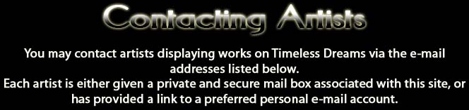 Contacting Artists.  You may contact artists displaying works on Timeless Dreams via the email addresses listed below.  Each artist is either given a private and secure mail box associated with this site, or has provided a link to a preferred personal email account.
