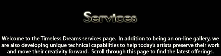 Services.  Welcome to the Timeless dreams services page.  In addition to being an online gallery, we are also developing unique technical capabilities to help today's artists preserve their work and move their creativity forward.  Scroll through this page to find the latest offerings.